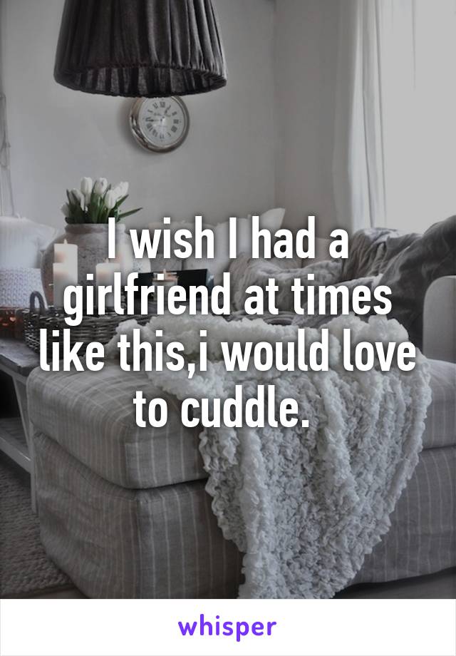 I wish I had a girlfriend at times like this,i would love to cuddle. 