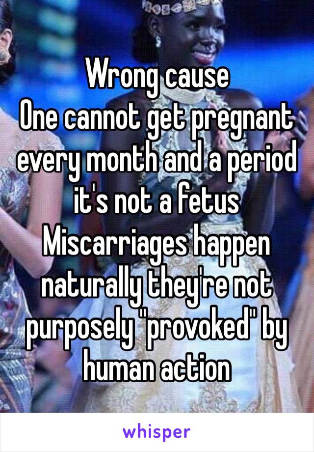 Wrong cause 
One cannot get pregnant every month and a period it's not a fetus 
Miscarriages happen naturally they're not purposely "provoked" by human action 