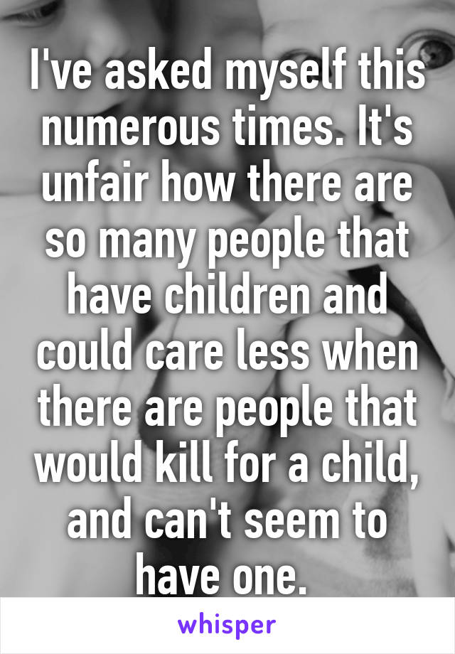 I've asked myself this numerous times. It's unfair how there are so many people that have children and could care less when there are people that would kill for a child, and can't seem to have one. 