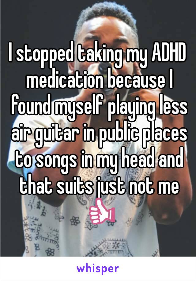 I stopped taking my ADHD medication because I found myself playing less air guitar in public places to songs in my head and that suits just not me 👍