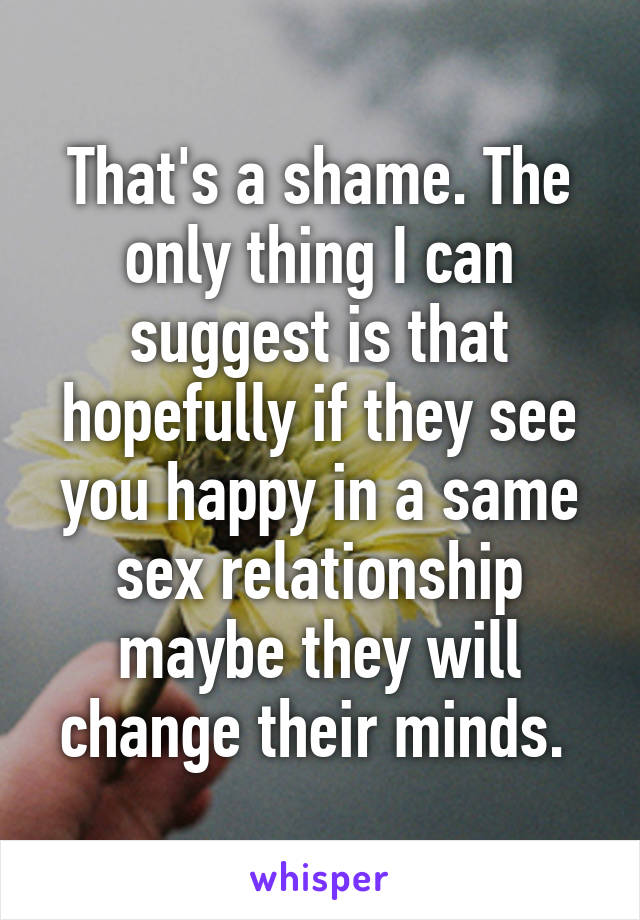 That's a shame. The only thing I can suggest is that hopefully if they see you happy in a same sex relationship maybe they will change their minds. 