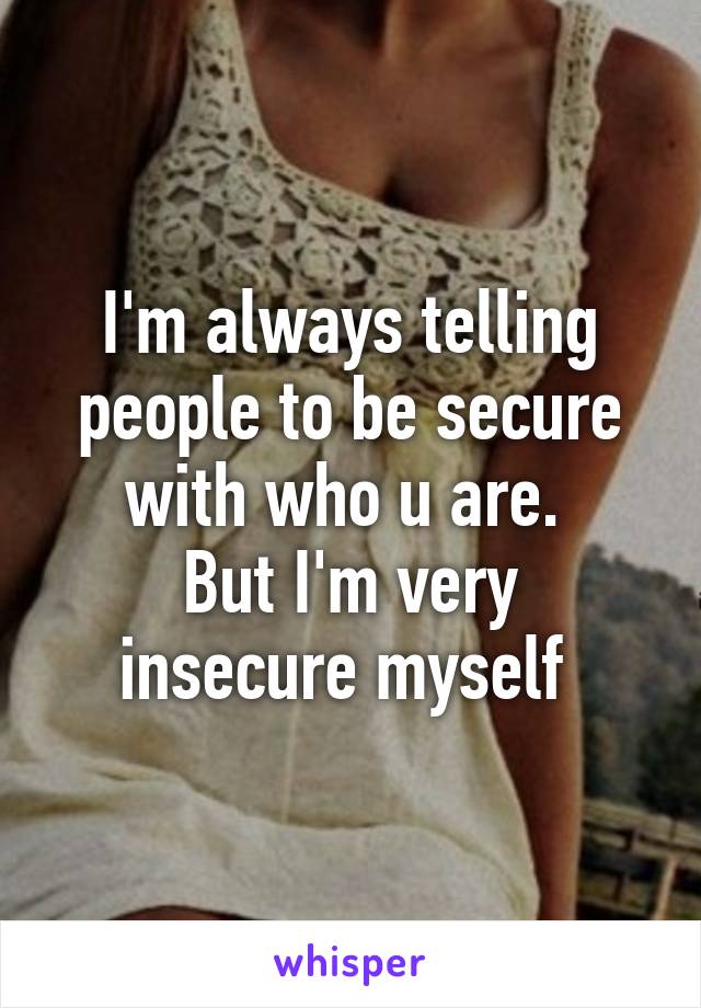 I'm always telling people to be secure with who u are. 
But I'm very insecure myself 