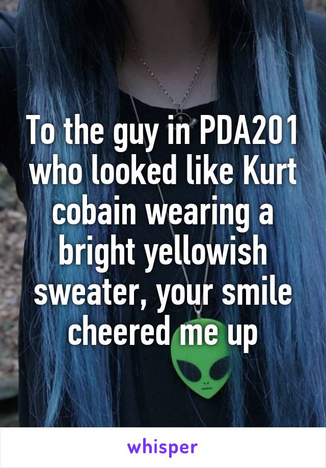 To the guy in PDA201 who looked like Kurt cobain wearing a bright yellowish sweater, your smile cheered me up