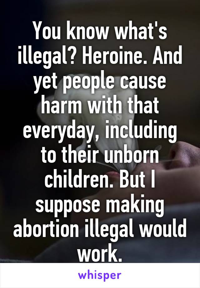 You know what's illegal? Heroine. And yet people cause harm with that everyday, including to their unborn children. But I suppose making abortion illegal would work.