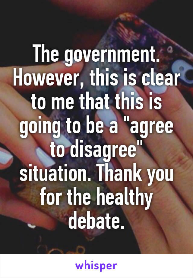 The government. However, this is clear to me that this is going to be a "agree to disagree" situation. Thank you for the healthy debate.