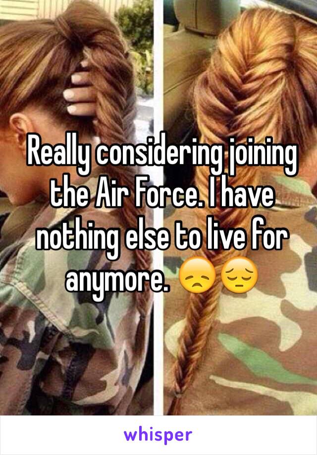 Really considering joining the Air Force. I have nothing else to live for anymore. 😞😔