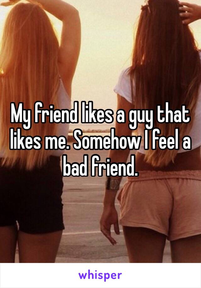 My friend likes a guy that likes me. Somehow I feel a bad friend.