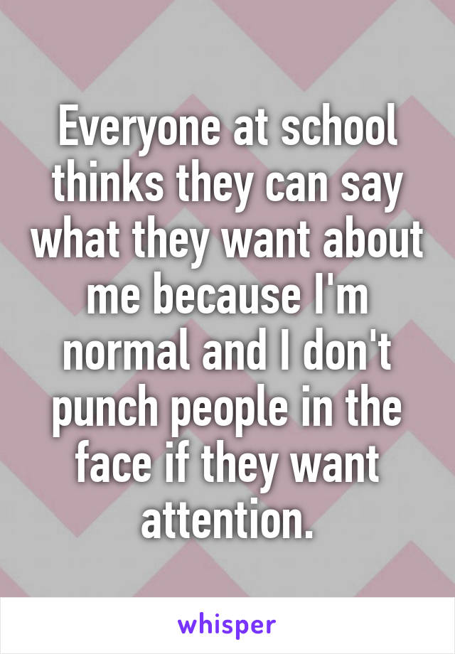 Everyone at school thinks they can say what they want about me because I'm normal and I don't punch people in the face if they want attention.