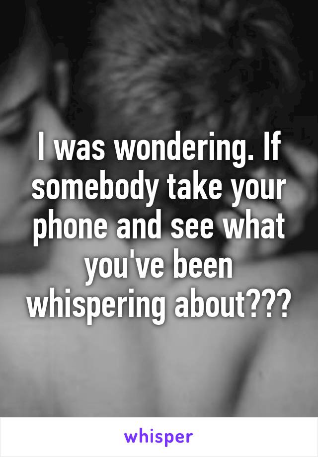 I was wondering. If somebody take your phone and see what you've been whispering about???