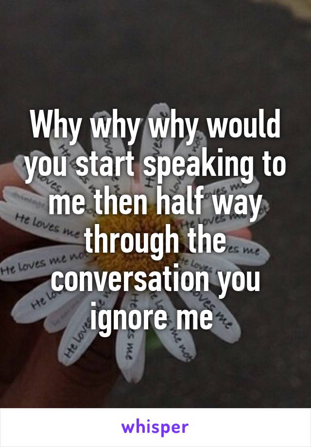 Why why why would you start speaking to me then half way through the conversation you ignore me 