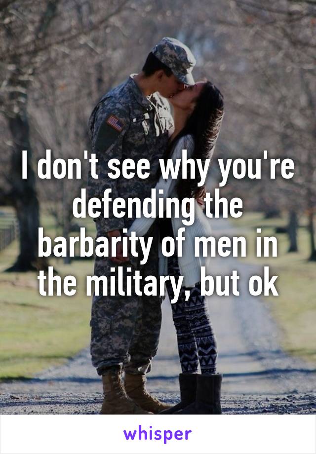 I don't see why you're defending the barbarity of men in the military, but ok