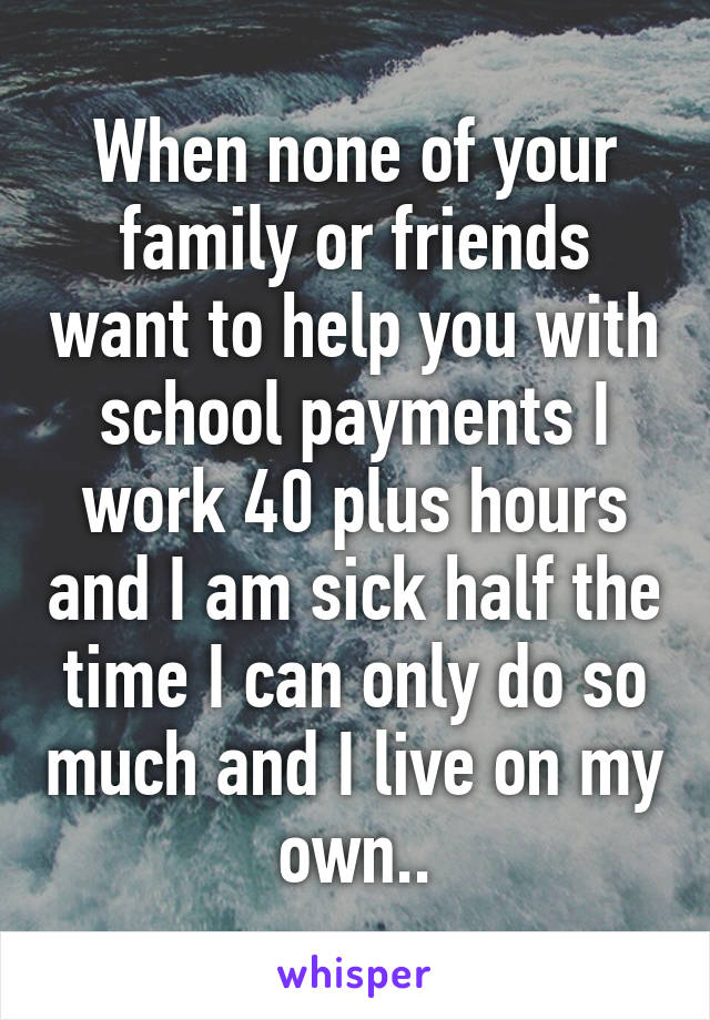 When none of your family or friends want to help you with school payments I work 40 plus hours and I am sick half the time I can only do so much and I live on my own..