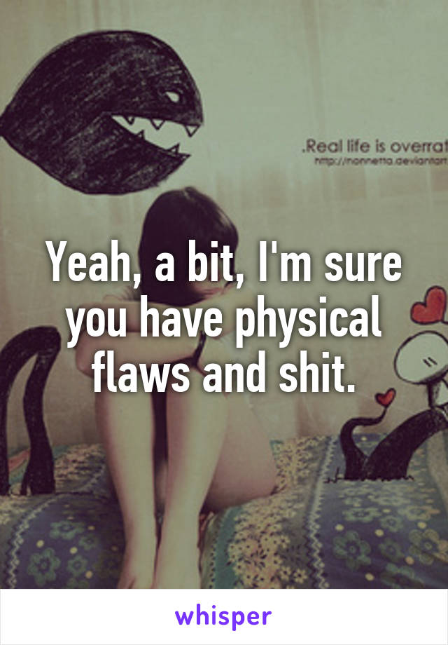 Yeah, a bit, I'm sure you have physical flaws and shit.