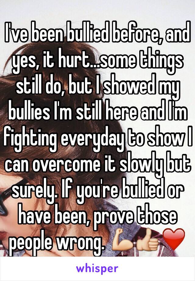 I've been bullied before, and yes, it hurt...some things still do, but I showed my bullies I'm still here and I'm fighting everyday to show I can overcome it slowly but surely. If you're bullied or have been, prove those people wrong. 💪👍❤️