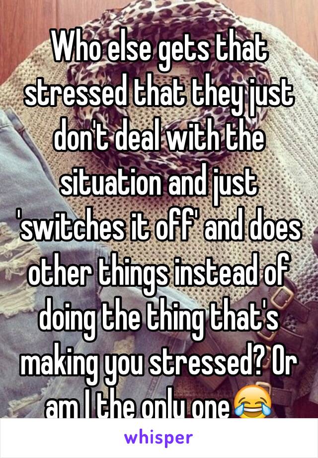 Who else gets that stressed that they just don't deal with the situation and just 'switches it off' and does other things instead of doing the thing that's making you stressed? Or am I the only one😂