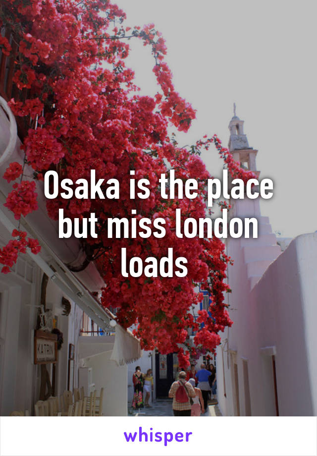 Osaka is the place but miss london loads 