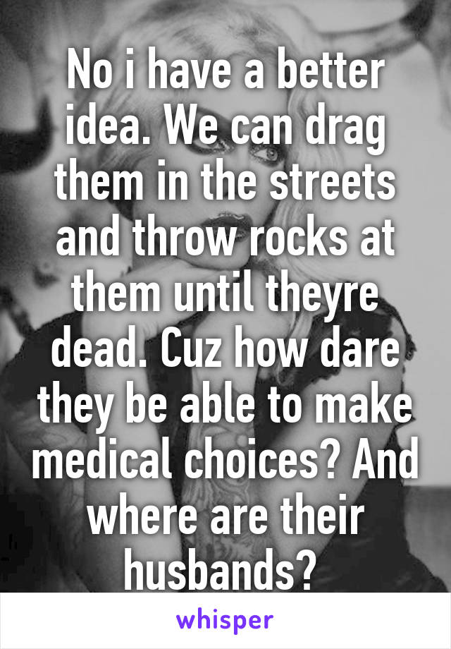 No i have a better idea. We can drag them in the streets and throw rocks at them until theyre dead. Cuz how dare they be able to make medical choices? And where are their husbands? 