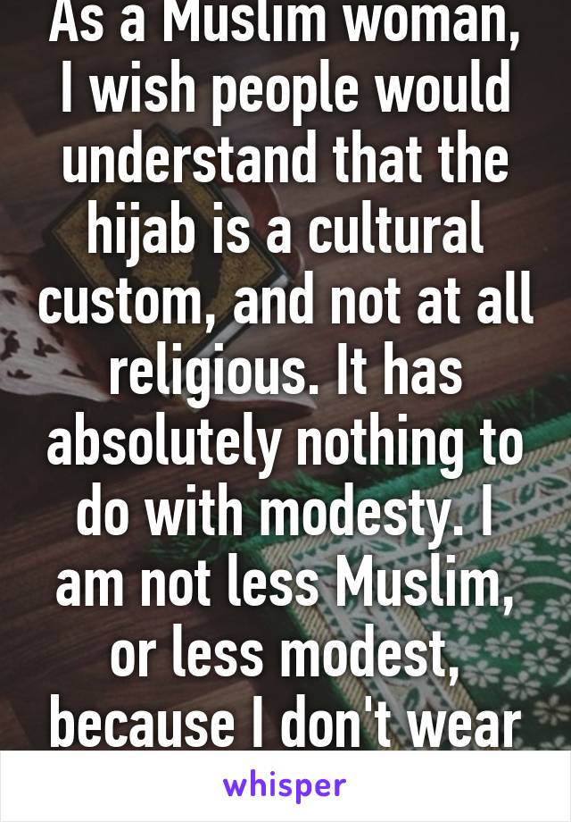 As a Muslim woman, I wish people would understand that the hijab is a cultural custom, and not at all religious. It has absolutely nothing to do with modesty. I am not less Muslim, or less modest, because I don't wear it. 