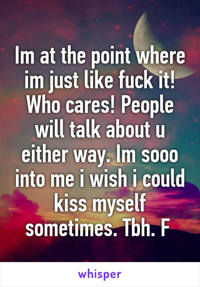 Im at the point where im just like fuck it! Who cares! People will talk about u either way. Im sooo into me i wish i could kiss myself sometimes. Tbh. F 