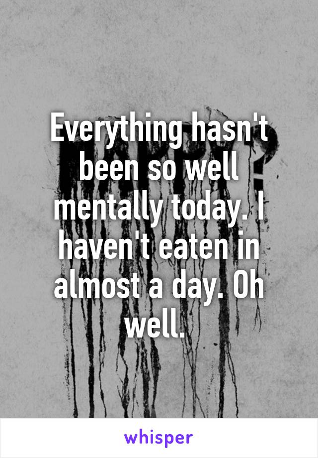 Everything hasn't been so well mentally today. I haven't eaten in almost a day. Oh well. 