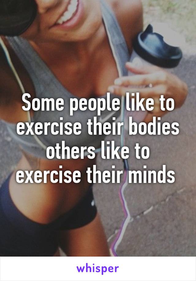 Some people like to exercise their bodies others like to exercise their minds 