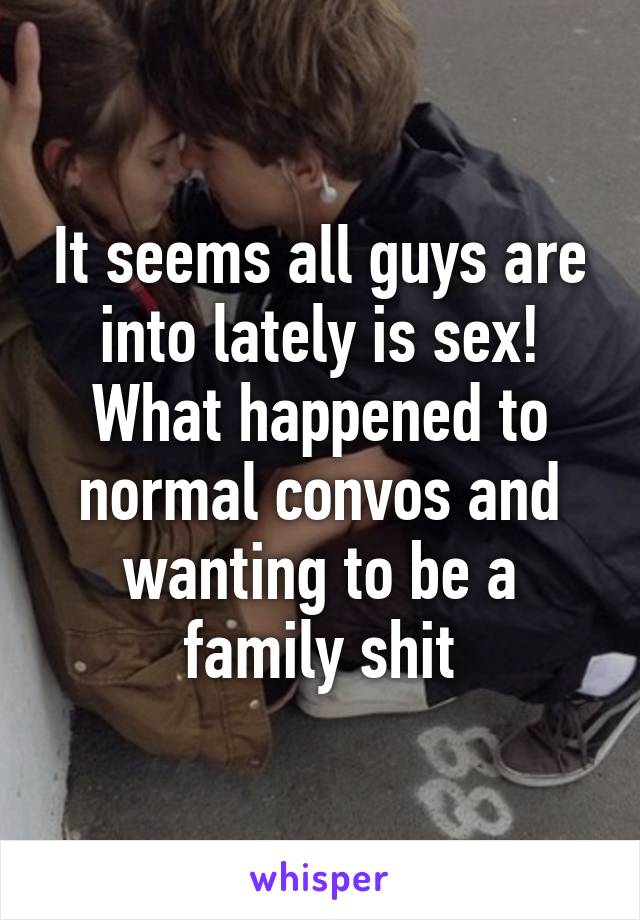 It seems all guys are into lately is sex! What happened to normal convos and wanting to be a family shit