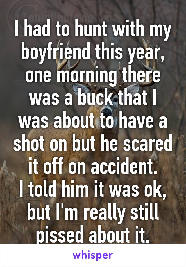 I had to hunt with my boyfriend this year, one morning there was a buck that I was about to have a shot on but he scared it off on accident.
I told him it was ok, but I'm really still pissed about it.