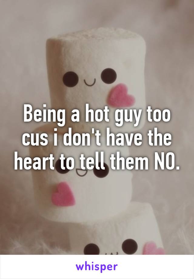 Being a hot guy too cus i don't have the heart to tell them NO.