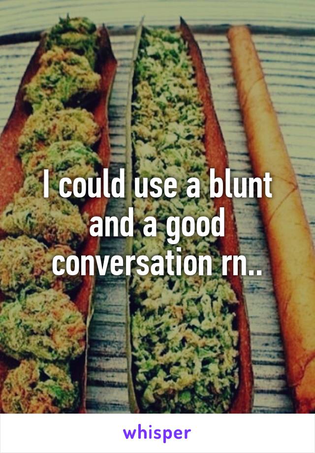 I could use a blunt and a good conversation rn..