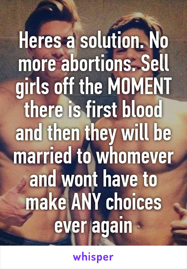 Heres a solution. No more abortions. Sell girls off the MOMENT there is first blood and then they will be married to whomever and wont have to make ANY choices ever again