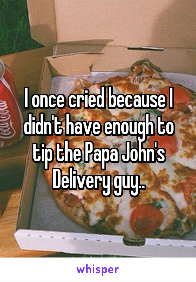 I once cried because I didn't have enough to tip the Papa John's Delivery guy..