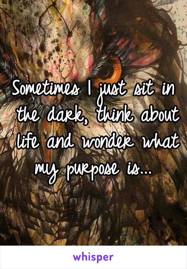 Sometimes I just sit in the dark, think about life and wonder what my purpose is... 