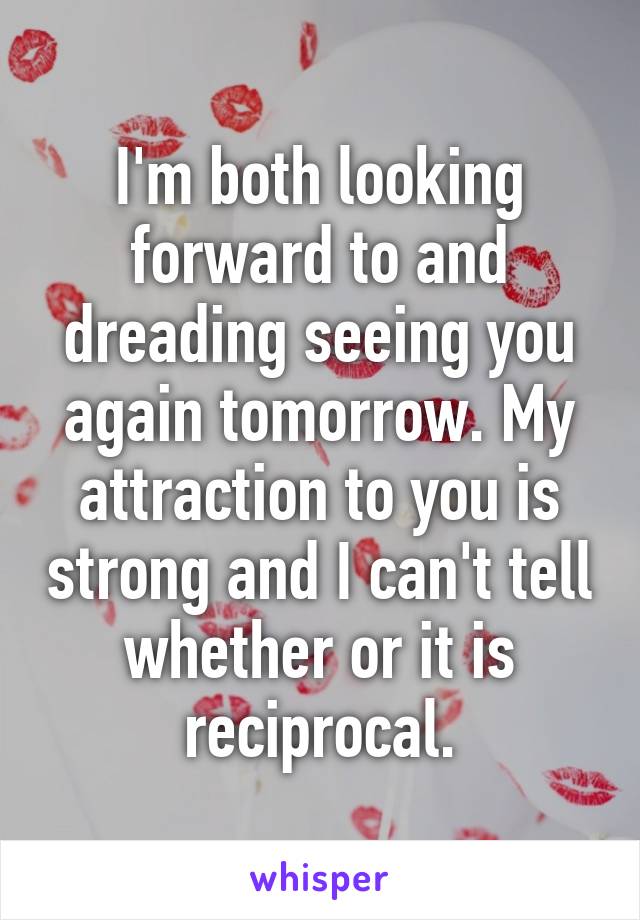 I'm both looking forward to and dreading seeing you again tomorrow. My attraction to you is strong and I can't tell whether or it is reciprocal.