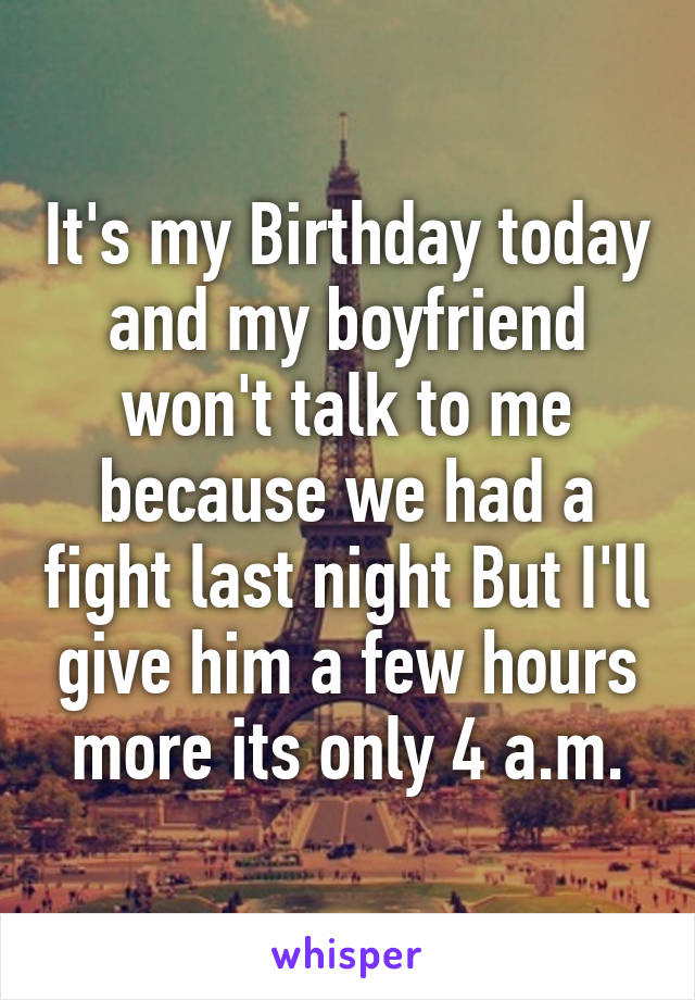 It's my Birthday today and my boyfriend won't talk to me because we had a fight last night But I'll give him a few hours more its only 4 a.m.