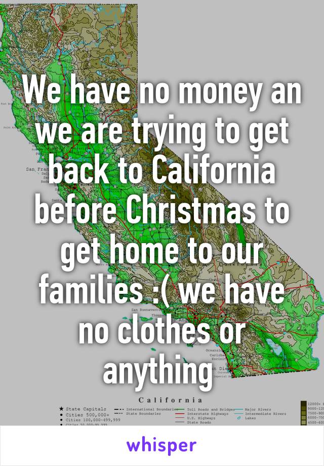 We have no money an we are trying to get back to California before Christmas to get home to our families :( we have no clothes or anything 