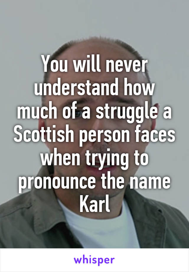 You will never understand how much of a struggle a Scottish person faces when trying to pronounce the name Karl