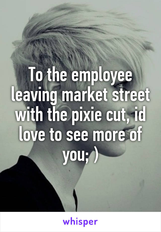 To the employee leaving market street with the pixie cut, id love to see more of you; )