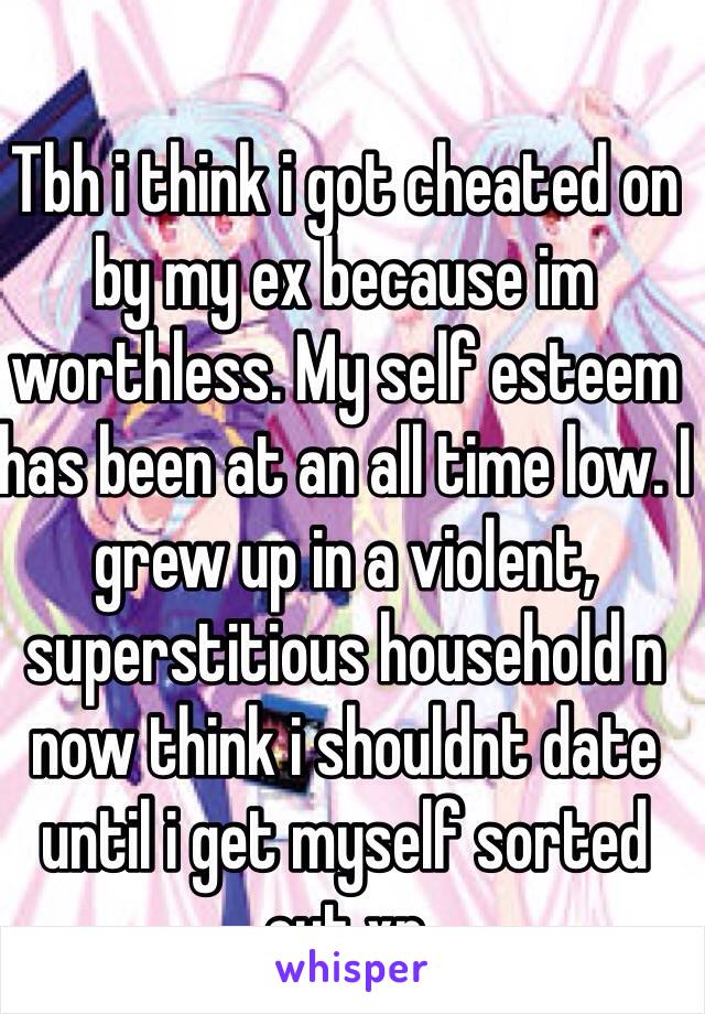 Tbh i think i got cheated on by my ex because im worthless. My self esteem has been at an all time low. I grew up in a violent, superstitious household n now think i shouldnt date until i get myself sorted out xp 