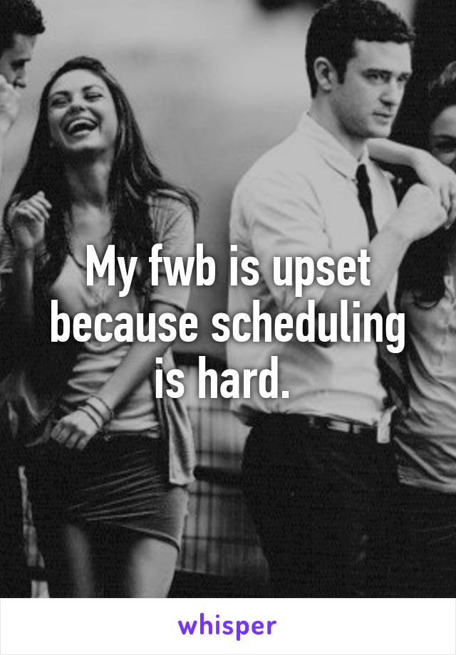 My fwb is upset because scheduling is hard. 