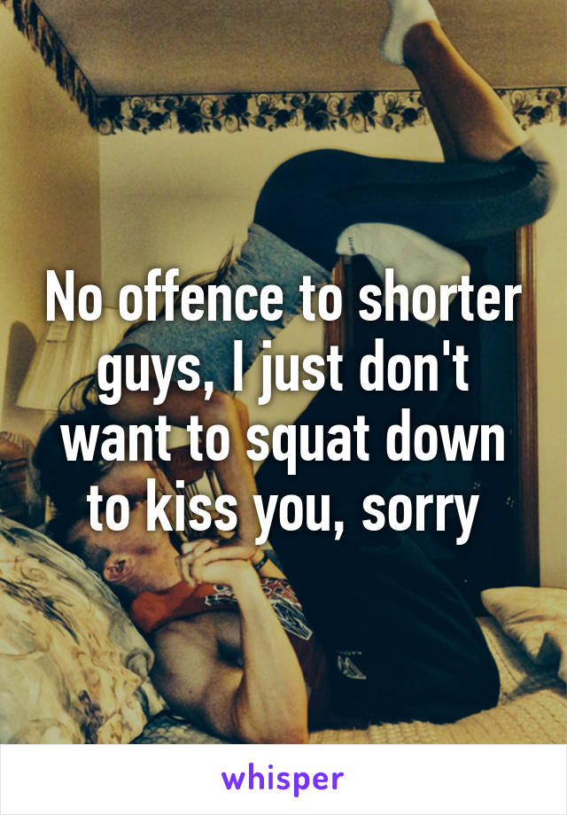 No offence to shorter guys, I just don't want to squat down to kiss you, sorry