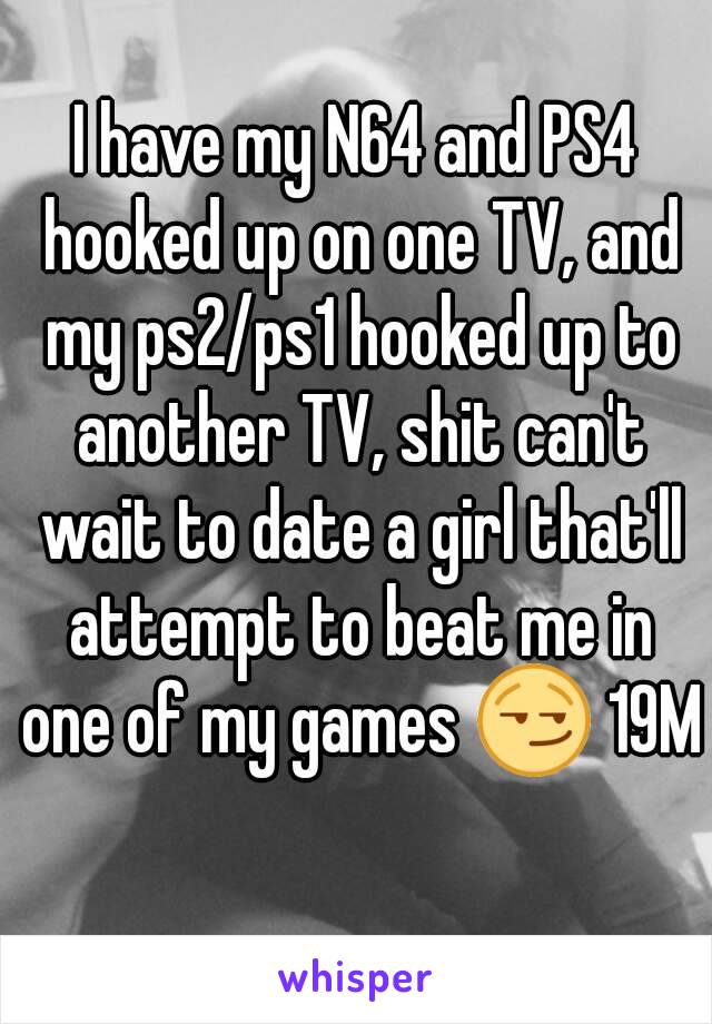 I have my N64 and PS4 hooked up on one TV, and my ps2/ps1 hooked up to another TV, shit can't wait to date a girl that'll attempt to beat me in one of my games 😏 19M 