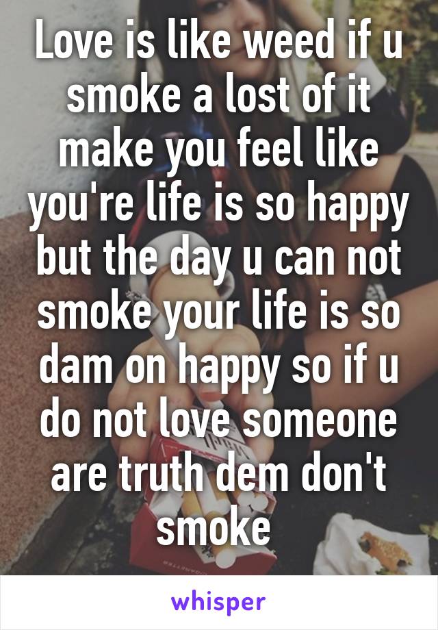 Love is like weed if u smoke a lost of it make you feel like you're life is so happy but the day u can not smoke your life is so dam on happy so if u do not love someone are truth dem don't smoke 
