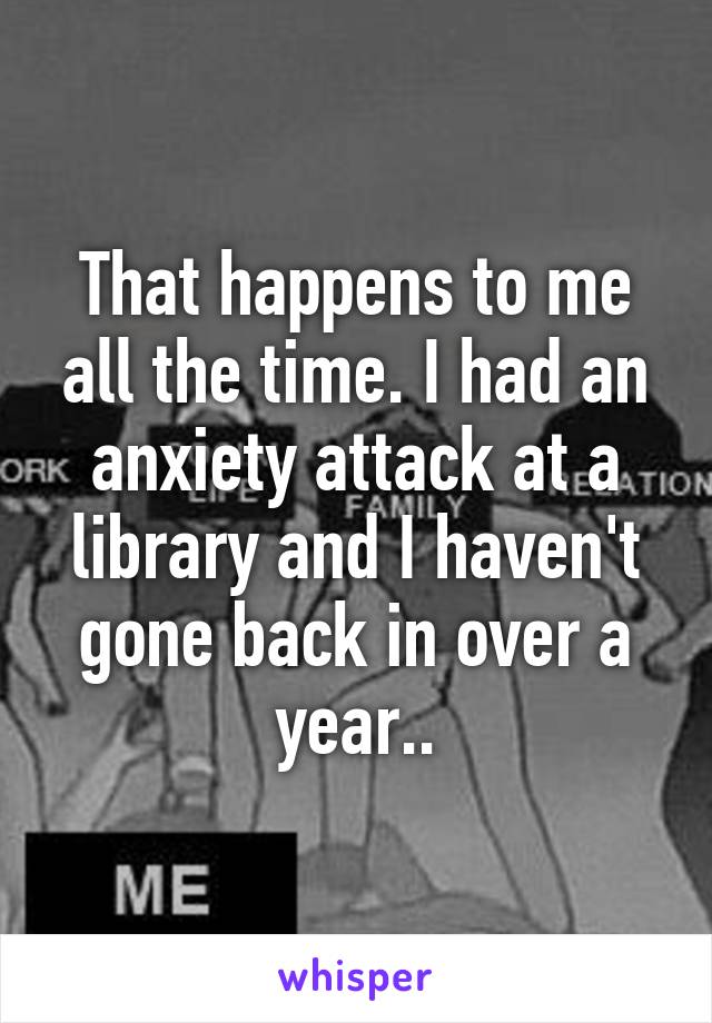 That happens to me all the time. I had an anxiety attack at a library and I haven't gone back in over a year..