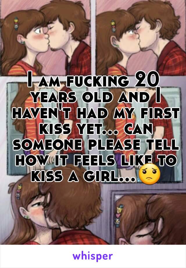 I am fucking 20 years old and I haven't had my first kiss yet... can someone please tell how it feels like to kiss a girl...😟