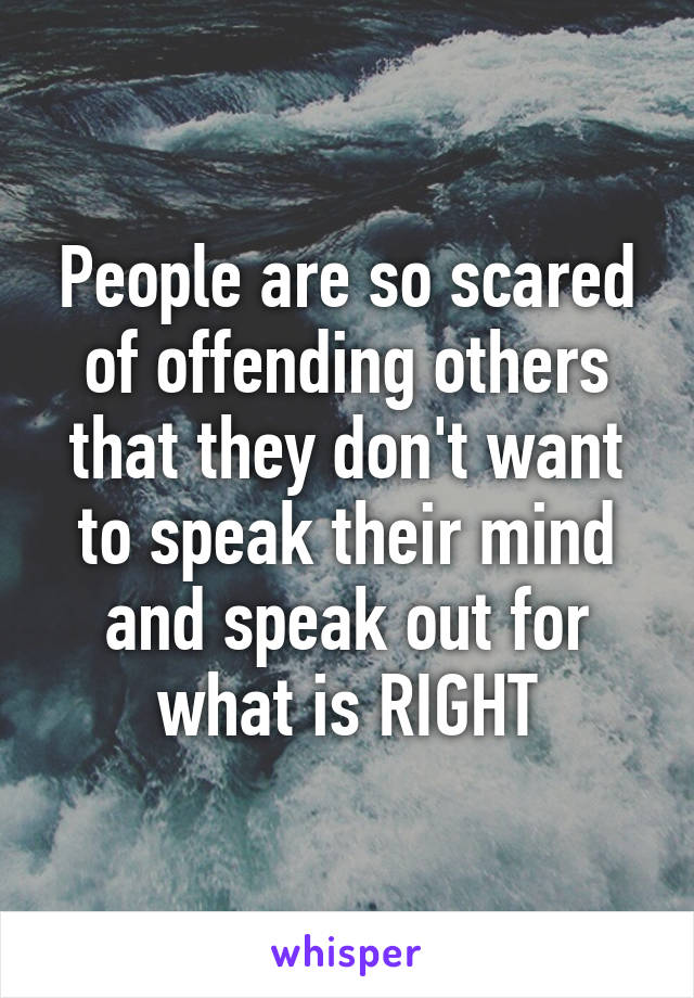 People are so scared of offending others that they don't want to speak their mind and speak out for what is RIGHT