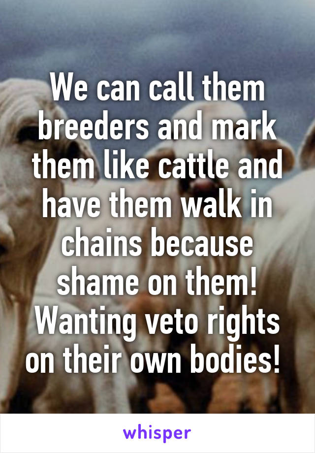 We can call them breeders and mark them like cattle and have them walk in chains because shame on them! Wanting veto rights on their own bodies! 