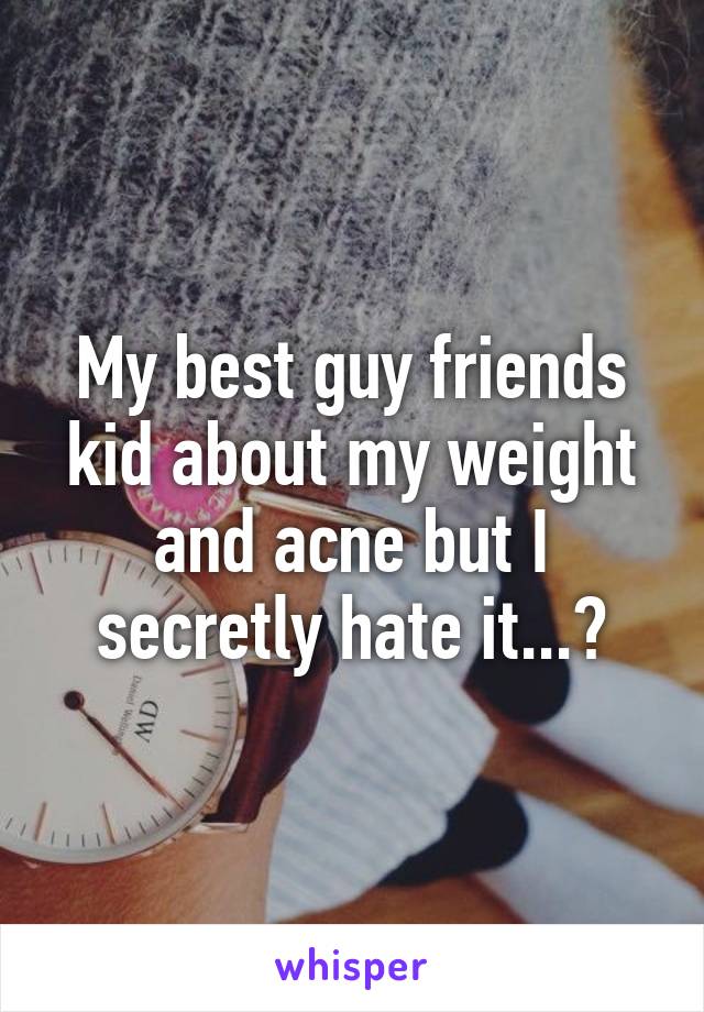 My best guy friends kid about my weight and acne but I secretly hate it...😞