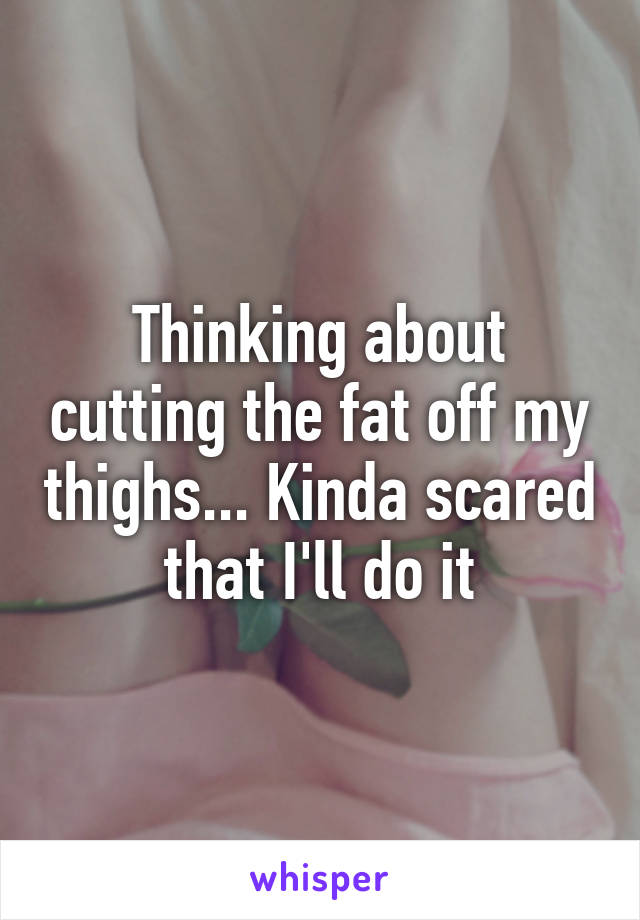 Thinking about cutting the fat off my thighs... Kinda scared that I'll do it