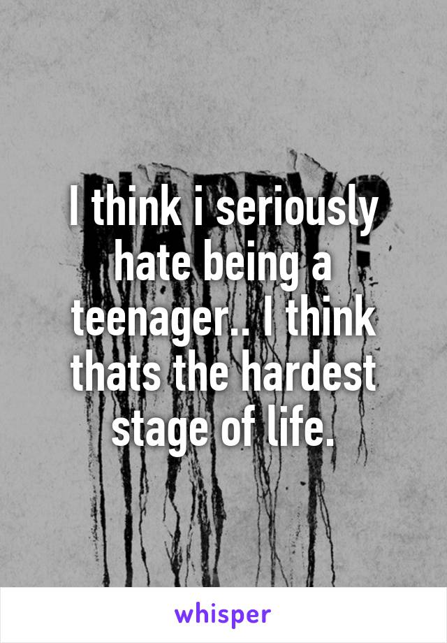 I think i seriously hate being a teenager.. I think thats the hardest stage of life.