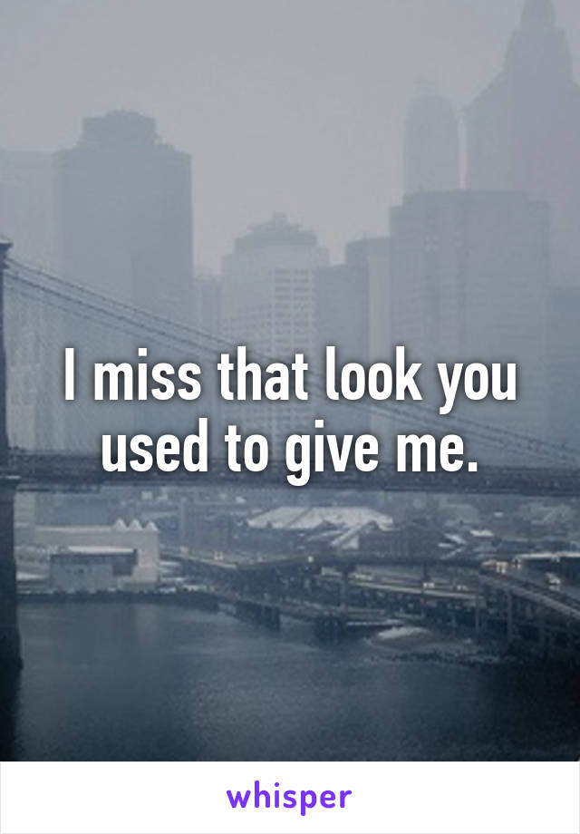 I miss that look you used to give me.